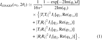 [\eqalignno{I_{{\rm{GISAXS}}} (\alpha _{\rm{f}}, 2\theta _{\rm{f}}) &\simeq {1 \over {16\pi ^2 }} {{1 - \exp[- 2{\rm Im}(q_{{z}})d]} \over {2 {\rm Im} (q_{{z}})}}&\cr &\quad\times \left\{ \left| {T_{\rm{i}} T_{\rm{f}} } \right|^2 I_1 [q_{||}, {\mathop{\rm Re}\nolimits} (q_{1,{{z}}})] \right.&\cr &\quad + \left| {T_{\rm{i}} R_{\rm{f}} } \right|^2 I_1 [q_{||}, {\mathop{\rm Re}\nolimits} (q_{2,{{z}}})]&\cr &\quad+ \left| {T_{\rm{f}} R_{\rm{i}} } \right|^2 I_1 [q_{||}, {\mathop{\rm Re}\nolimits} (q_{3,{{z}}})] &\cr &\quad+ \left.\left| {R_{\rm{i}} R_{\rm{f}} } \right|^2 I_1 [q_{||}, {\mathop{\rm Re}\nolimits} (q_{4,{{z}}})] \right\}, &(1)}]